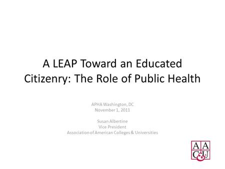 A LEAP Toward an Educated Citizenry: The Role of Public Health APHA Washington, DC November 1, 2011 Susan Albertine Vice President Association of American.