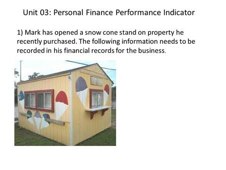 Unit 03: Personal Finance Performance Indicator 1) Mark has opened a snow cone stand on property he recently purchased. The following information needs.