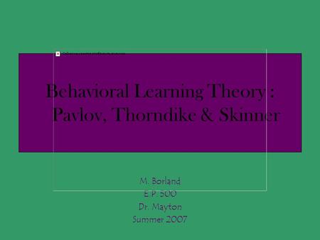 Behavioral Learning Theory : Pavlov, Thorndike & Skinner M. Borland E.P. 500 Dr. Mayton Summer 2007.