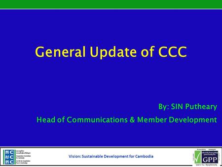 General Update of CCC By: SIN Putheary Head of Communications & Member Development Vision: Sustainable Development for Cambodia 1.