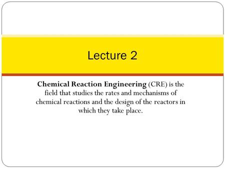 Lecture 2 Chemical Reaction Engineering (CRE) is the field that studies the rates and mechanisms of chemical reactions and the design of the reactors.