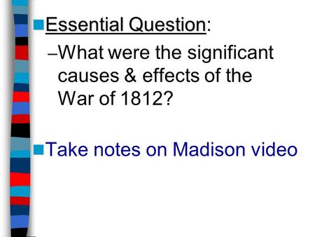 Essential Question Essential Question: – What were the significant causes & effects of the War of 1812? Take notes on Madison video.