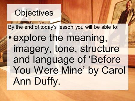 Objectives By the end of today’s lesson you will be able to: explore the meaning, imagery, tone, structure and language of ‘Before You Were Mine’ by Carol.