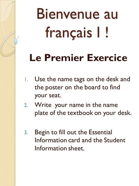 Bienvenue au français I ! Le Premier Exercice 1. Use the name tags on the desk and the poster on the board to find your seat. 2. Write your name in the.