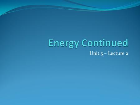 Energy Continued Unit 5 – Lecture 2.