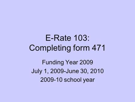 E-Rate 103: Completing form 471 Funding Year 2009 July 1, 2009-June 30, 2010 2009-10 school year.