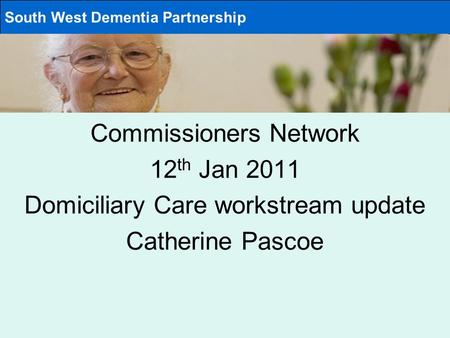 Commissioners Network 12 th Jan 2011 Domiciliary Care workstream update Catherine Pascoe South West Dementia Partnership.