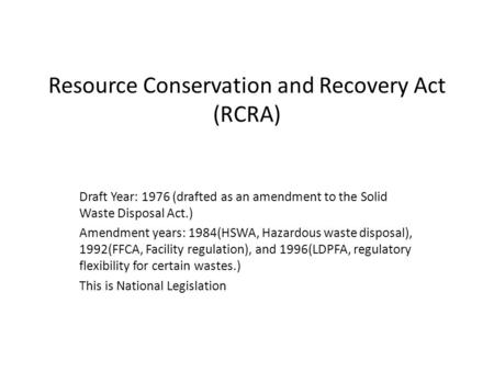 Resource Conservation and Recovery Act (RCRA) Draft Year: 1976 (drafted as an amendment to the Solid Waste Disposal Act.) Amendment years: 1984(HSWA, Hazardous.