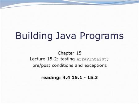 Building Java Programs Chapter 15 Lecture 15-2: testing ArrayIntList; pre/post conditions and exceptions reading: 4.4 15.1 - 15.3.