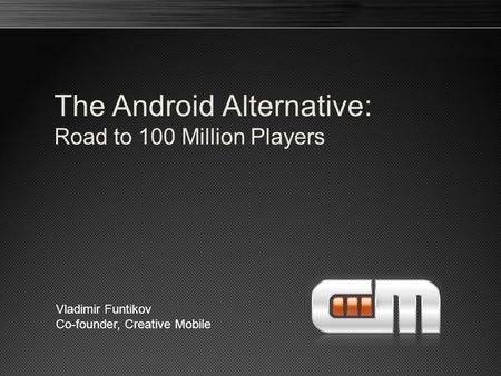 The Android Alternative: Road to 100 Million Players Vladimir Funtikov Co-founder, Creative Mobile.