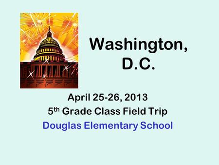 Washington, D.C. April 25-26, 2013 5 th Grade Class Field Trip Douglas Elementary School.