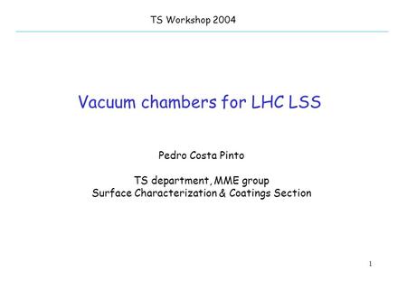1 Vacuum chambers for LHC LSS TS Workshop 2004 Pedro Costa Pinto TS department, MME group Surface Characterization & Coatings Section.