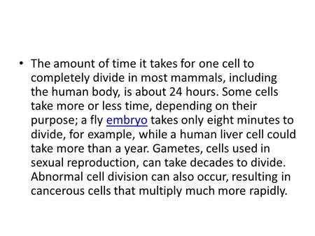 The amount of time it takes for one cell to completely divide in most mammals, including the human body, is about 24 hours. Some cells take more or less.