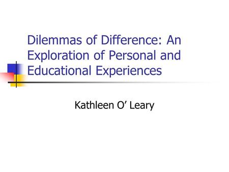 Dilemmas of Difference: An Exploration of Personal and Educational Experiences Kathleen O’ Leary.