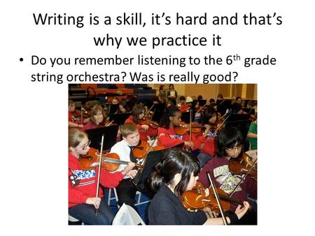 Writing is a skill, it’s hard and that’s why we practice it Do you remember listening to the 6 th grade string orchestra? Was is really good?
