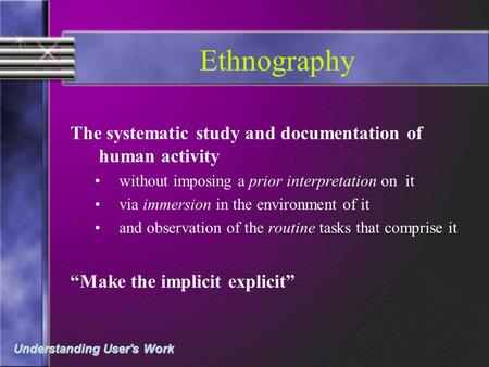 Understanding User's Work Ethnography The systematic study and documentation of human activity without imposing a prior interpretation on it via immersion.