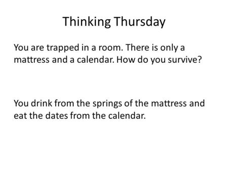 Thinking Thursday You are trapped in a room. There is only a mattress and a calendar. How do you survive? You drink from the springs of the mattress and.