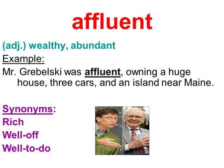 Affluent (adj.) wealthy, abundant Example: Mr. Grebelski was affluent, owning a huge house, three cars, and an island near Maine. Synonyms: Rich Well-off.