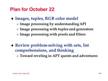 Compsci 101.2, Fall 2015 16.1 Plan for October 22 l Images, tuples, RGB color model  Image processing by understanding API  Image processing with tuples.
