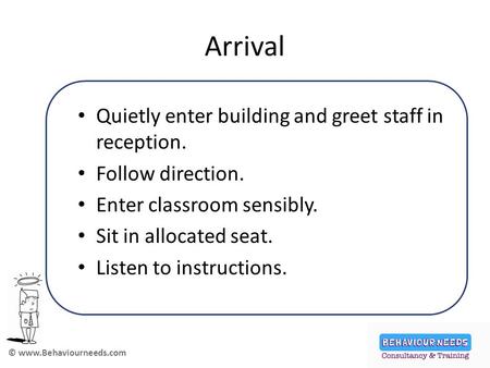 © www.Behaviourneeds.com Arrival Quietly enter building and greet staff in reception. Follow direction. Enter classroom sensibly. Sit in allocated seat.