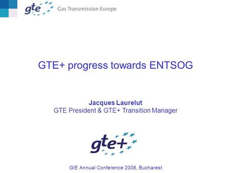 GTE+ progress towards ENTSOG Jacques Laurelut GTE President & GTE+ Transition Manager GIE Annual Conference 2008, Bucharest.