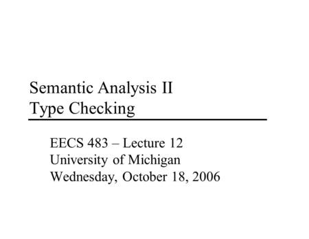 Semantic Analysis II Type Checking EECS 483 – Lecture 12 University of Michigan Wednesday, October 18, 2006.