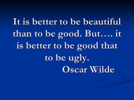 It is better to be beautiful than to be good. But…. it is better to be good that to be ugly. Oscar Wilde.