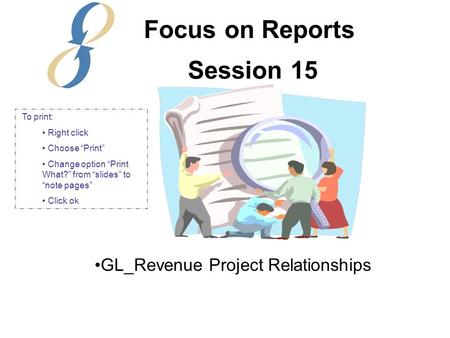 Session 15 GL_Revenue Project Relationships Focus on Reports To print: Right click Choose “Print” Change option “Print What?” from “slides” to “note pages”