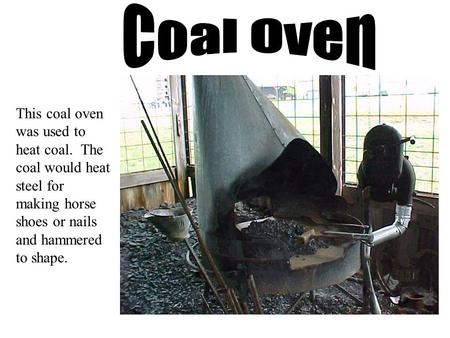 This coal oven was used to heat coal. The coal would heat steel for making horse shoes or nails and hammered to shape.