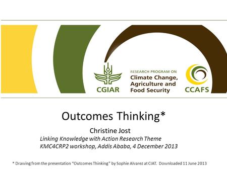 Outcomes Thinking* Christine Jost Linking Knowledge with Action Research Theme KMC4CRP2 workshop, Addis Ababa, 4 December 2013 * Drawing from the presentation.