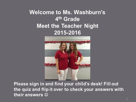 1 Welcome to Ms. Washburn’s 4 th Grade Meet the Teacher Night 2015-2016 Please sign in and find your child’s desk! Fill out the quiz and flip it over to.