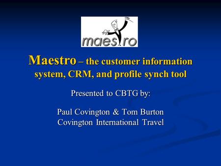 Presented to CBTG by: Paul Covington & Tom Burton Covington International Travel Maestro – the customer information system, CRM, and profile synch tool.