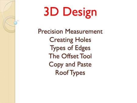 3D Design Precision Measurement Creating Holes Types of Edges The Offset Tool Copy and Paste Roof Types.