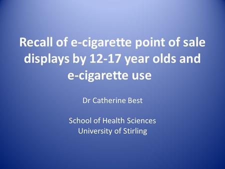 Recall of e-cigarette point of sale displays by 12-17 year olds and e-cigarette use Dr Catherine Best School of Health Sciences University of Stirling.