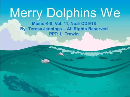 Merry Dolphins We Music K-8, Vol. 11, No.5 CD5/18 By: Teresa Jennings – All Rights Reserved PPT: L. Trewin.