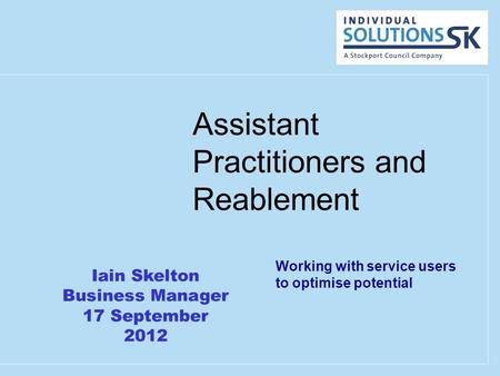 Assistant Practitioners and Reablement Working with service users to optimise potential Iain Skelton Business Manager 17 September 2012.