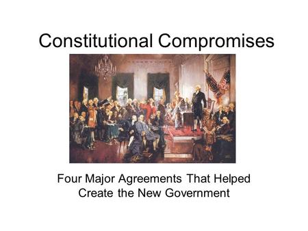 Constitutional Compromises Four Major Agreements That Helped Create the New Government.
