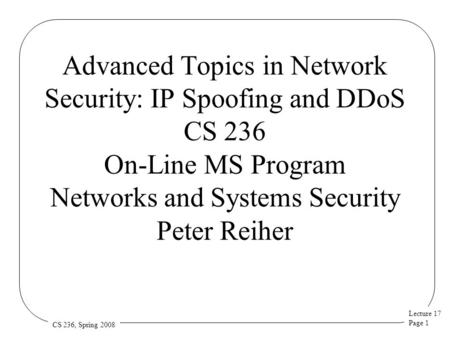 Lecture 17 Page 1 CS 236, Spring 2008 Advanced Topics in Network Security: IP Spoofing and DDoS CS 236 On-Line MS Program Networks and Systems Security.