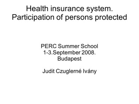 Health insurance system. Participation of persons protected PERC Summer School 1-3.September 2008. Budapest Judit Czuglerné Ivány.