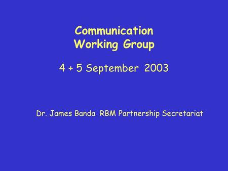 Communication Working Group 4 + 5 September 2003 Dr. James Banda RBM Partnership Secretariat.