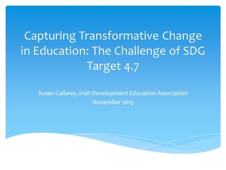 Capturing Transformative Change in Education: The Challenge of SDG Target 4.7 Susan Gallwey, Irish Development Education Association November 2015.