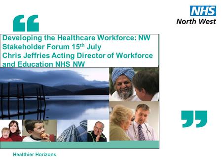 Healthier Horizons Developing the Healthcare Workforce: NW Stakeholder Forum 15 th July Chris Jeffries Acting Director of Workforce and Education NHS NW.