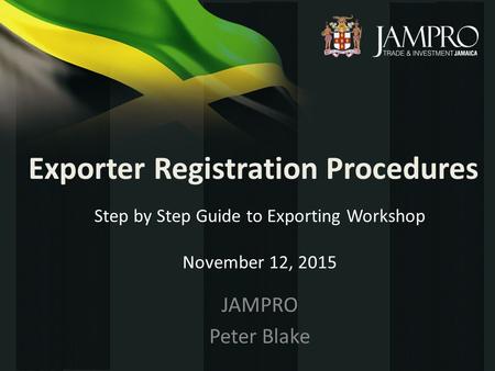 Exporter Registration Procedures JAMPRO Peter Blake Step by Step Guide to Exporting Workshop November 12, 2015.