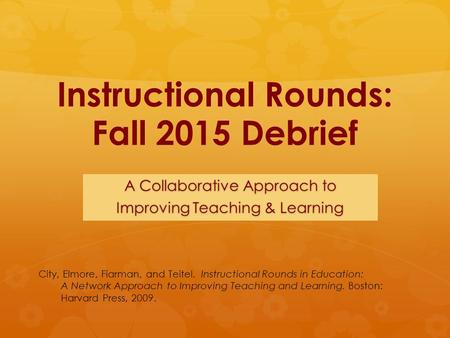 Instructional Rounds: Fall 2015 Debrief A Collaborative Approach to Improving Teaching & Learning City, Elmore, Fiarman, and Teitel. Instructional Rounds.