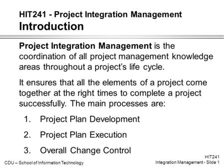 CDU – School of Information Technology HIT241 Integration Management - Slide 1 HIT241 - Project Integration Management Introduction Project Integration.