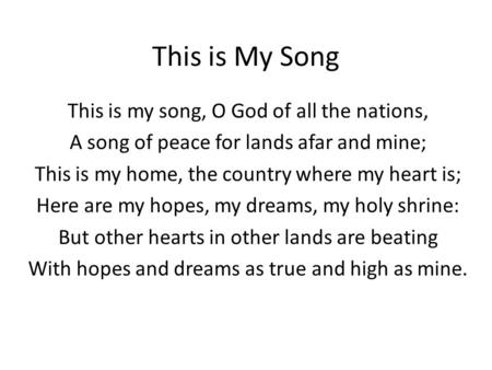 This is My Song This is my song, O God of all the nations, A song of peace for lands afar and mine; This is my home, the country where my heart is; Here.