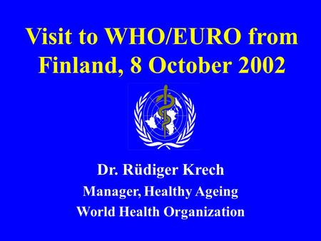 Visit to WHO/EURO from Finland, 8 October 2002 Dr. Rüdiger Krech Manager, Healthy Ageing World Health Organization.