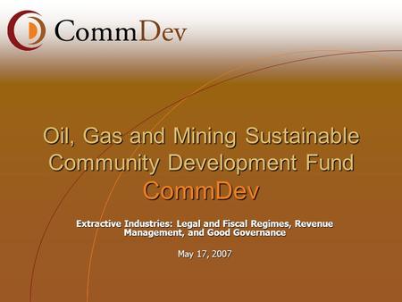 Extractive Industries: Legal and Fiscal Regimes, Revenue Management, and Good Governance May 17, 2007 Oil, Gas and Mining Sustainable Community Development.