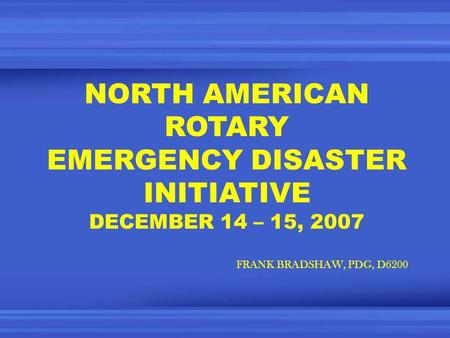 NORTH AMERICAN ROTARY EMERGENCY DISASTER INITIATIVE DECEMBER 14 – 15, 2007 FRANK BRADSHAW, PDG, D6200.