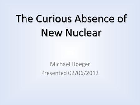 The Curious Absence of New Nuclear Michael Hoeger Presented 02/06/2012.
